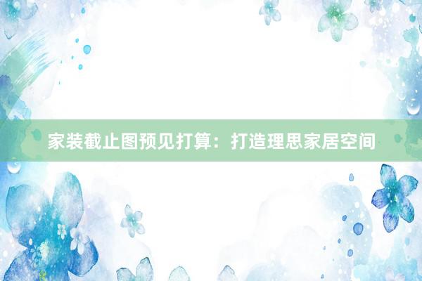 家装截止图预见打算：打造理思家居空间